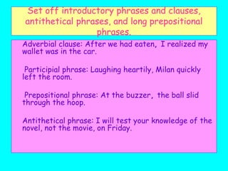 Set off introductory phrases and clauses,
antithetical phrases, and long prepositional
phrases.
Adverbial clause: After we had eaten, I realized my
wallet was in the car.
Participial phrase: Laughing heartily, Milan quickly
left the room.
Prepositional phrase: At the buzzer, the ball slid
through the hoop.
Antithetical phrase: I will test your knowledge of the
novel, not the movie, on Friday.
 