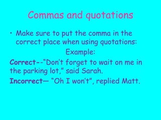 Commas and quotations
• Make sure to put the comma in the
correct place when using quotations:
Example:
Correct--“Don’t forget to wait on me in
the parking lot,” said Sarah.
Incorrect— “Oh I won’t”, replied Matt.
 