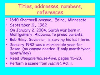 Titles, addresses, numbers,
references
• 1640 Chartwell Avenue, Edina, Minnesota
• September 11, 1982
• On January 2, 2004, Sarah was born in
Montgomery, Alabama, to proud parents.
• Bob Riley, Governor, is serving his last term.
• January 1982 was a memorable year for
Jason. (no comma needed if only month/year,
month/day)
• Read Slaughterhouse-Five, pages 15–20.
• Perform a scene from Hamlet, Act II.
 