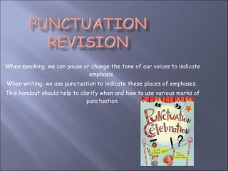 When speaking, we can pause or change the tone of our voices to indicate emphasis.  When writing, we use punctuation to indicate these places of emphases.  This handout should help to clarify when and how to use various marks of punctuation . 
