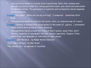 Use quotation marks to enclose direct quotations. Note that commas and periods are placed inside the closing quotation mark, and colons and semicolons are placed outside. The placement of question and exclamation marks depends on the situation. Example : He asked , " When will you be arriving? "  I answered , " Sometime after 6:30 .“ Use quotation marks to indicate the novel, ironic, or reserved use of a word.  Example : History is stained with blood spilled in the name of  " justice. “  ( statement taken from a novel giving an ironic meaning). Use quotation marks around the titles of short poems, song titles, short stories, magazine or newspaper articles, essays, speeches, chapter titles, short films, and episodes of television or radio shows.  Example:   " Self-Reliance ,"  by Ralph Waldo Emerson "Just Like a Woman," by Bob Dylan "The Smelly Car," an episode of Seinfeld 