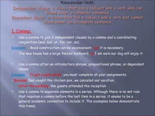 1. Comma:  Use a comma to join 2 independent clauses by a comma and a coordinating conjunction (and, but, or, for, nor, so). Example:   - Road construction can be inconvenient,  but  it is necessary. The new house has a large fenced backyard,  so  I am sure our dog will enjoy it. Use a comma after an introductory phrase, prepositional phrase, or dependent clause.  Example :  -  To get a good grade , you must complete all your assignments. -  Because  Dad caught the chicken pox, we canceled our vacation. After the wedding , the guests attended the reception Use a comma to separate elements in a series. Although there is no set rule that requires a comma before the last item in a series, it seems to be a general academic convention to include it. The examples below demonstrate this trend.  Example :  - On her vacation, Lisa visited Greece, Spain, and Italy. 