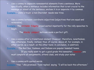 Use a comma to separate nonessential elements from a sentence. More specifically, when a sentence includes information that is not crucial to the message or intent of the sentence, enclose it in or separate it by commas.  Example:  John's truck ,  a red Chevrolet ,  needs new tires. Use a comma between coordinate adjectives (adjectives that are equal and reversible).  Example:-  The  irritable ,  fidgety  crowd waited impatiently for the rally speeches to begin. -  The  sturdy ,  compact  suitcase made a perfect gift. Use a comma after a transitional element (however, therefore, nonetheless, also, otherwise, finally, instead, thus, of course, above all, for example, in other words, as a result, on the other hand, in conclusion, in addition)  Example:  -  The Red Sox, Yankees, and Indians are popular baseball teams. -  If you really want to get a good grade this semester,  however , you must complete all assignments, attend class, and study your notes Use a comma with quoted words. Example:  "Yes ,  " she promised. Todd replied ,  saying ,  "I will be back this afternoon.“ 