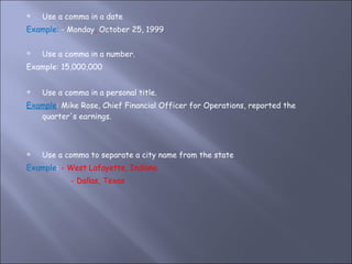 Use a comma in a date Example:  - Monday ,  October 25, 1999 Use a comma in a number.  Example: 15,000,000 Use a comma in a personal title.  Example : Mike Rose, Chief Financial Officer for Operations, reported the quarter's earnings. Use a comma to separate a city name from the state Example :  - West Lafayette, Indiana - Dallas, Texas 