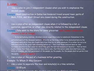 3. colon:  Use a colon to join 2 independent clauses when you wish to emphasize the second clause.  Example : Road construction in Dallas has hindered travel around town: parts of Main, Fifth, and West Street are closed during the construction. Use a colon after an independent clause when it is followed by a list, a quotation, appositive, or other idea directly related to the independent clause. Example : Julie went to the store for some groceries:  milk, bread, coffee, and cheese.( a list of things) -  In his Gettysburg Address, Abraham Lincoln urges Americans to rededicate themselves to the unfinished work of the deceased soldiers :  " It is for us the living rather to be dedicated here to the unfinished work which they who fought here have thus far so nobly advanced. It is rather for us to be here dedicated to the great task remaining before us — that from these honored dead we take increased devotion to that cause for which they gave the last full measure of devotion — that we here highly resolve that these dead shall not have died in vain, that this nation under God shall have a new birth of freedom, and that government of the people, by the people, for the people shall not perish from the earth. “  ( after a quote ) Use a colon at the end of a business letter greeting.  Example: To Whom It May Concern: Use a colon to separate the hour and minute(s) in a time notation.  Example : 12:00 p.m.  Use a colon to separate the chapter and verse in a Biblical reference.  Example : Matthew 1:6 
