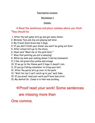 Punctuation revision

                              Worksheet 1

                                 Comma

    Read the sentences and place commas where you think
They should be:

 1. After the ball game let’s go and get some dinner.
2. Miranda Tom and Joe are playing ball later.
3. My friend Janis Dixon has 3 dogs.
4. If you don’t finish your dinner you won’t be going out later.
5. After school let’s go to the store.
6. Owen said “Meet me at the park later.”
7. Wow that painting you did is amazing!
8. While my mom was cooking dinner I did my homework.
9. I like red green blue yellow and orange.
10. If we go to the theme park I hope it doesn’t rain.
11. If you go fishing remember to bring your bait.
12. After the party let’s go over to the park.
13. “Wait for me I can’t catch up to you” said Jake.
14. If you proof read your work you’ll have less error.
15. My dentist Dr. Jones is in that new building.



     Proof read your work! Some sentences
       are missing more than
One comma.
 
