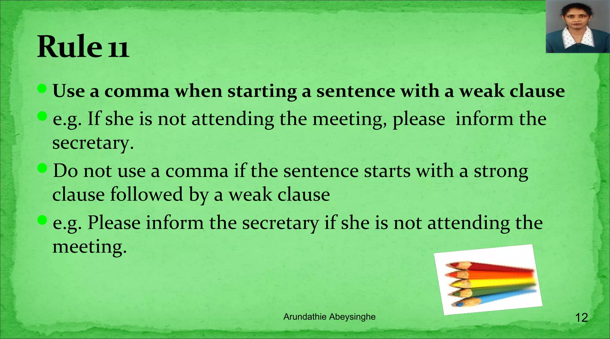 Use a comma when starting a sentence with a weak clause
e.g. If she is not attending the meeting, please inform the
secretary.
Do not use a comma if the sentence starts with a strong
clause followed by a weak clause
e.g. Please inform the secretary if she is not attending the
meeting.
12Arundathie Abeysinghe
 