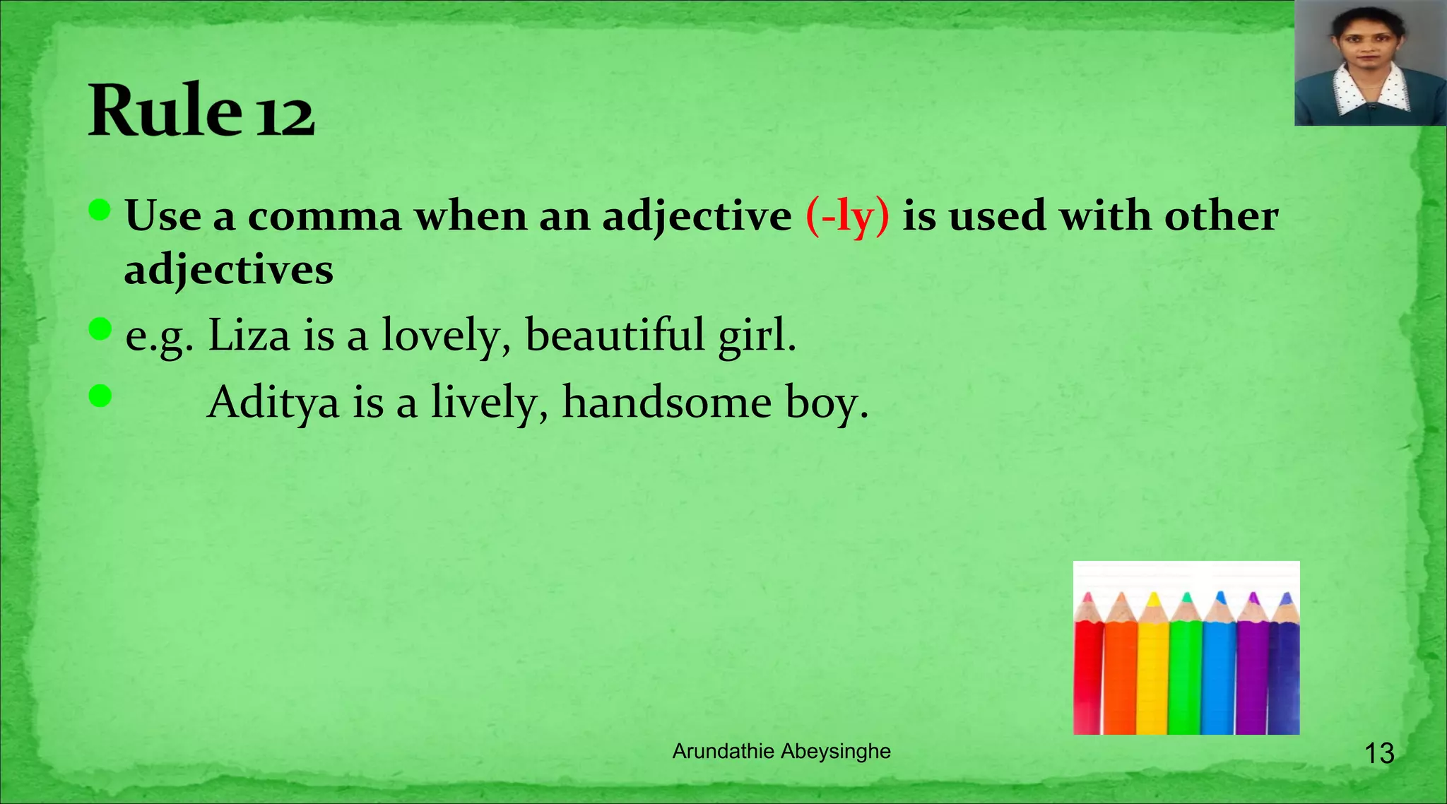 Use a comma when an adjective (-ly) is used with other
adjectives
e.g. Liza is a lovely, beautiful girl.
 Aditya is a lively, handsome boy.
13Arundathie Abeysinghe
 