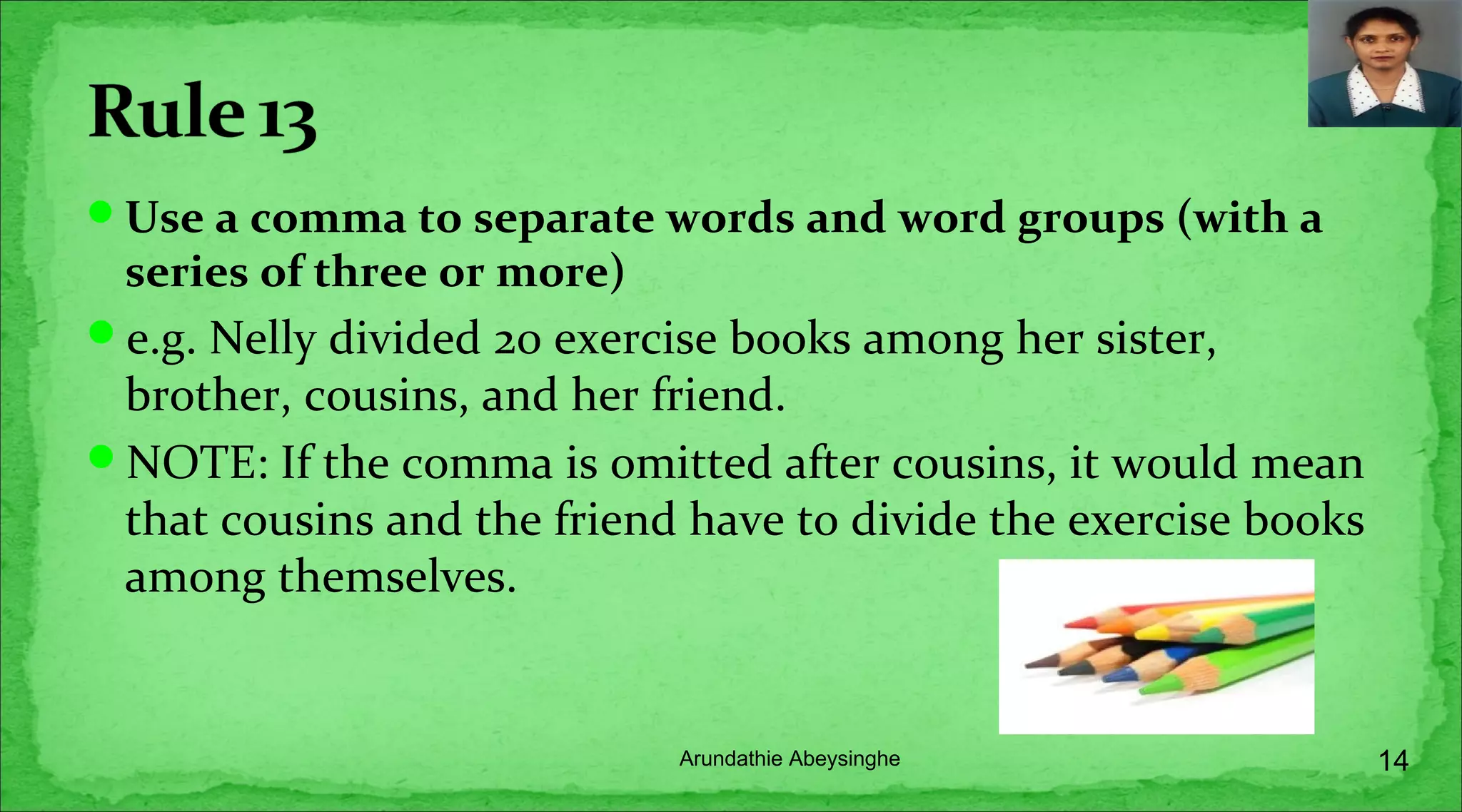 Use a comma to separate words and word groups (with a
series of three or more)
e.g. Nelly divided 20 exercise books among her sister,
brother, cousins, and her friend.
NOTE: If the comma is omitted after cousins, it would mean
that cousins and the friend have to divide the exercise books
among themselves.
14Arundathie Abeysinghe
 