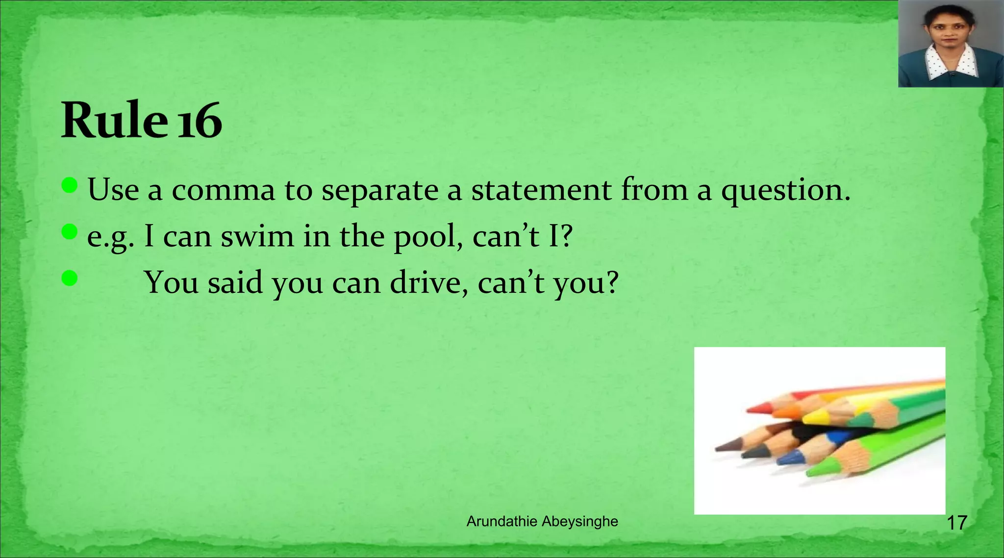 Use a comma to separate a statement from a question.
e.g. I can swim in the pool, can’t I?
 You said you can drive, can’t you?
17Arundathie Abeysinghe
 