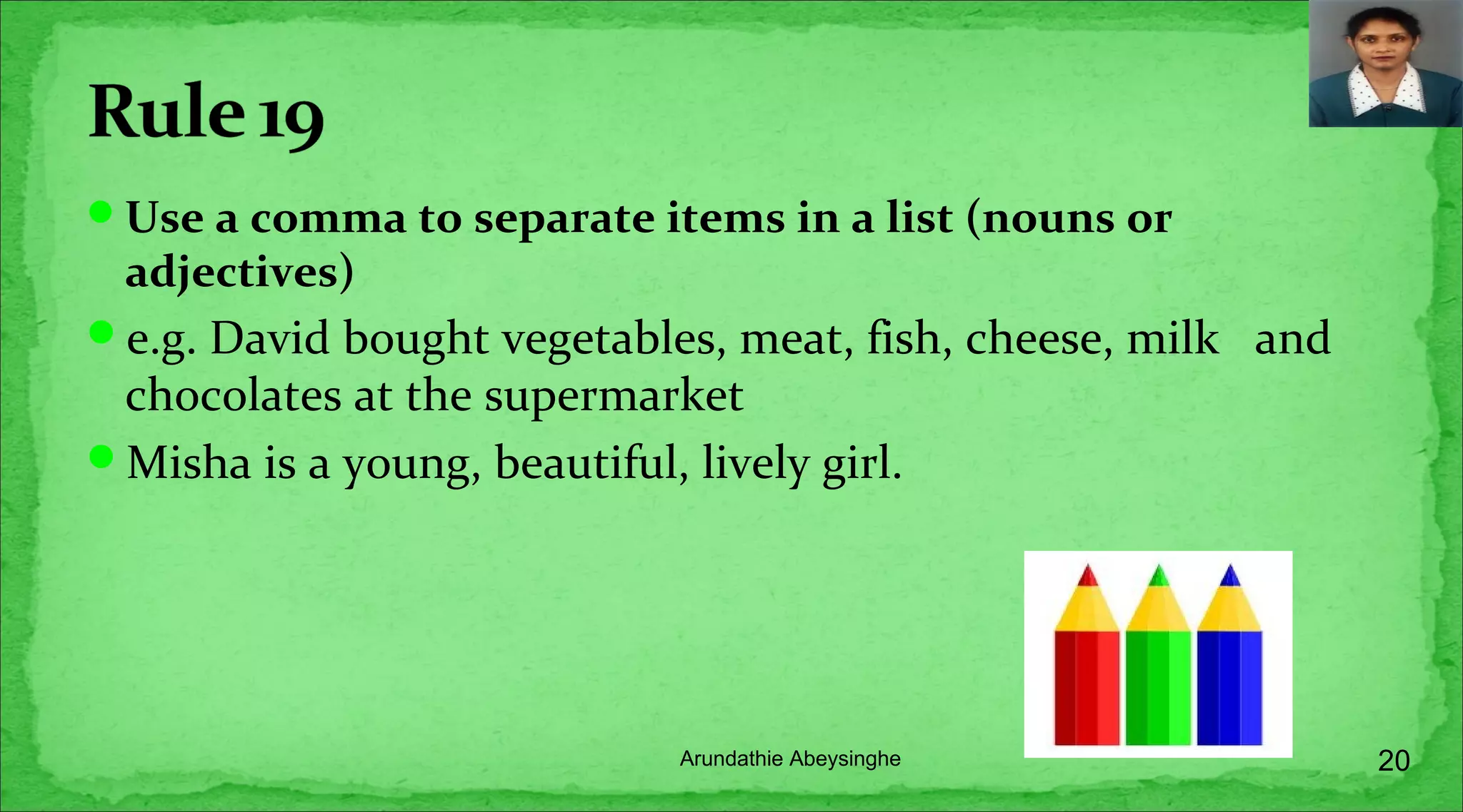 Use a comma to separate items in a list (nouns or
adjectives)
e.g. David bought vegetables, meat, fish, cheese, milk and
chocolates at the supermarket
Misha is a young, beautiful, lively girl.
20Arundathie Abeysinghe
 