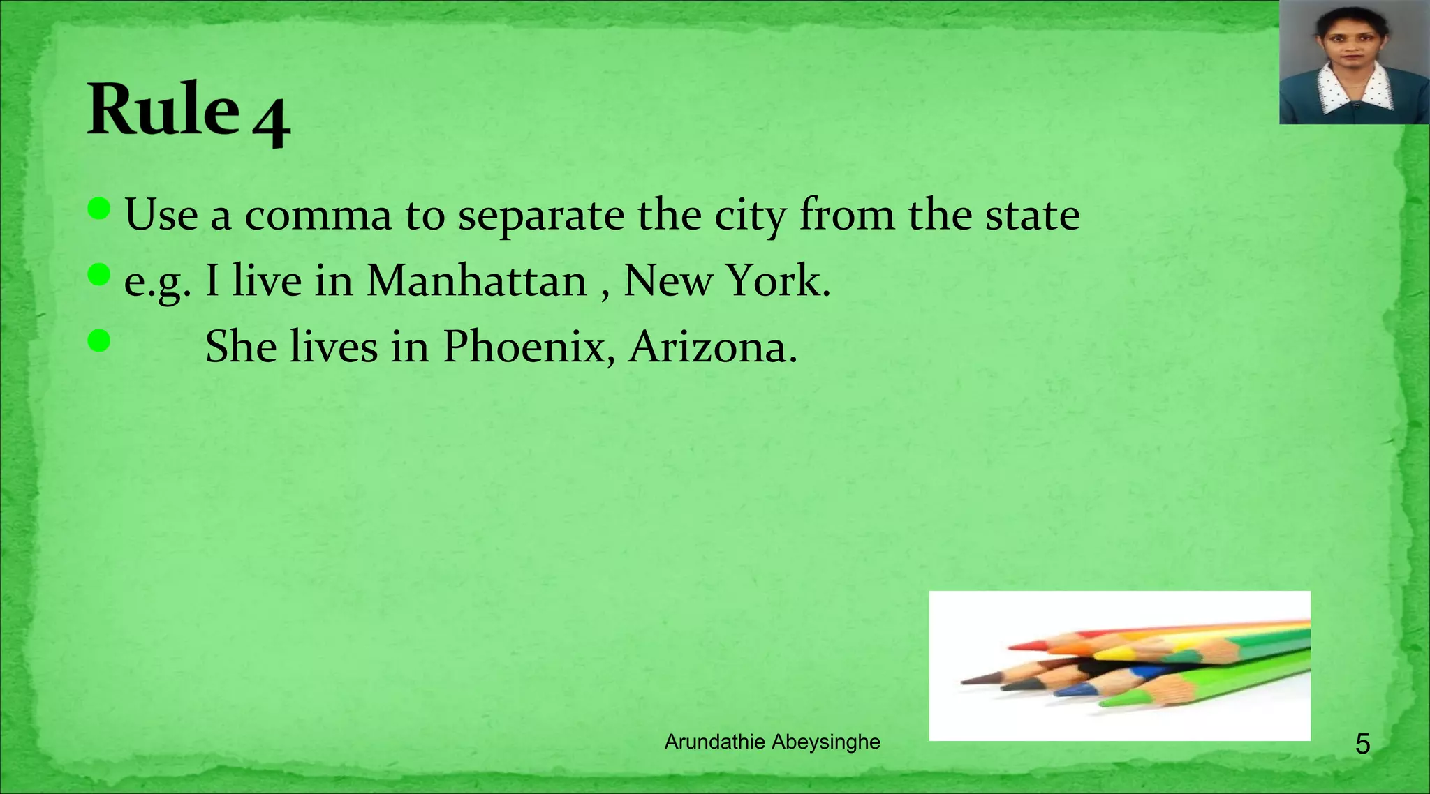 Use a comma to separate the city from the state
e.g. I live in Manhattan , New York.
 She lives in Phoenix, Arizona.
5Arundathie Abeysinghe
 