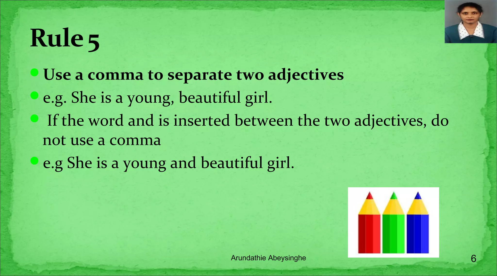 Use a comma to separate two adjectives
e.g. She is a young, beautiful girl.
 If the word and is inserted between the two adjectives, do
not use a comma
e.g She is a young and beautiful girl.
6Arundathie Abeysinghe
 