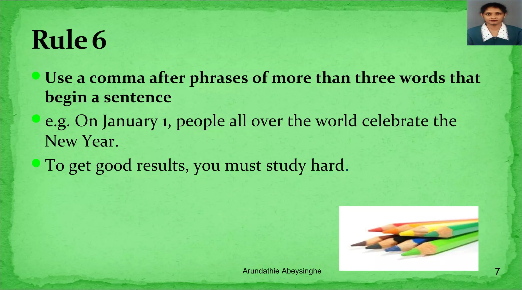 Use a comma after phrases of more than three words that
begin a sentence
e.g. On January 1, people all over the world celebrate the
New Year.
To get good results, you must study hard.
7Arundathie Abeysinghe
 