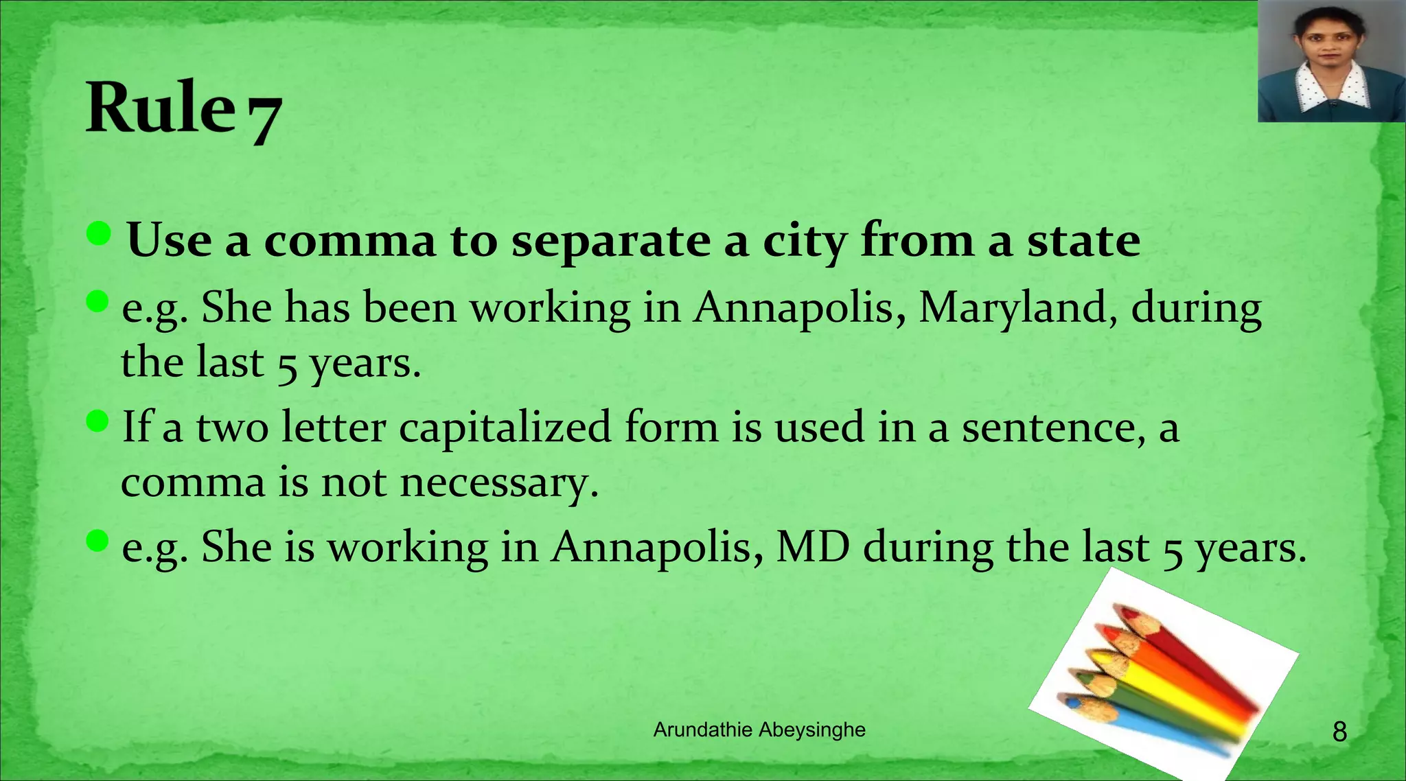Use a comma to separate a city from a state
e.g. She has been working in Annapolis, Maryland, during
the last 5 years.
If a two letter capitalized form is used in a sentence, a
comma is not necessary.
e.g. She is working in Annapolis, MD during the last 5 years.
8Arundathie Abeysinghe
 
