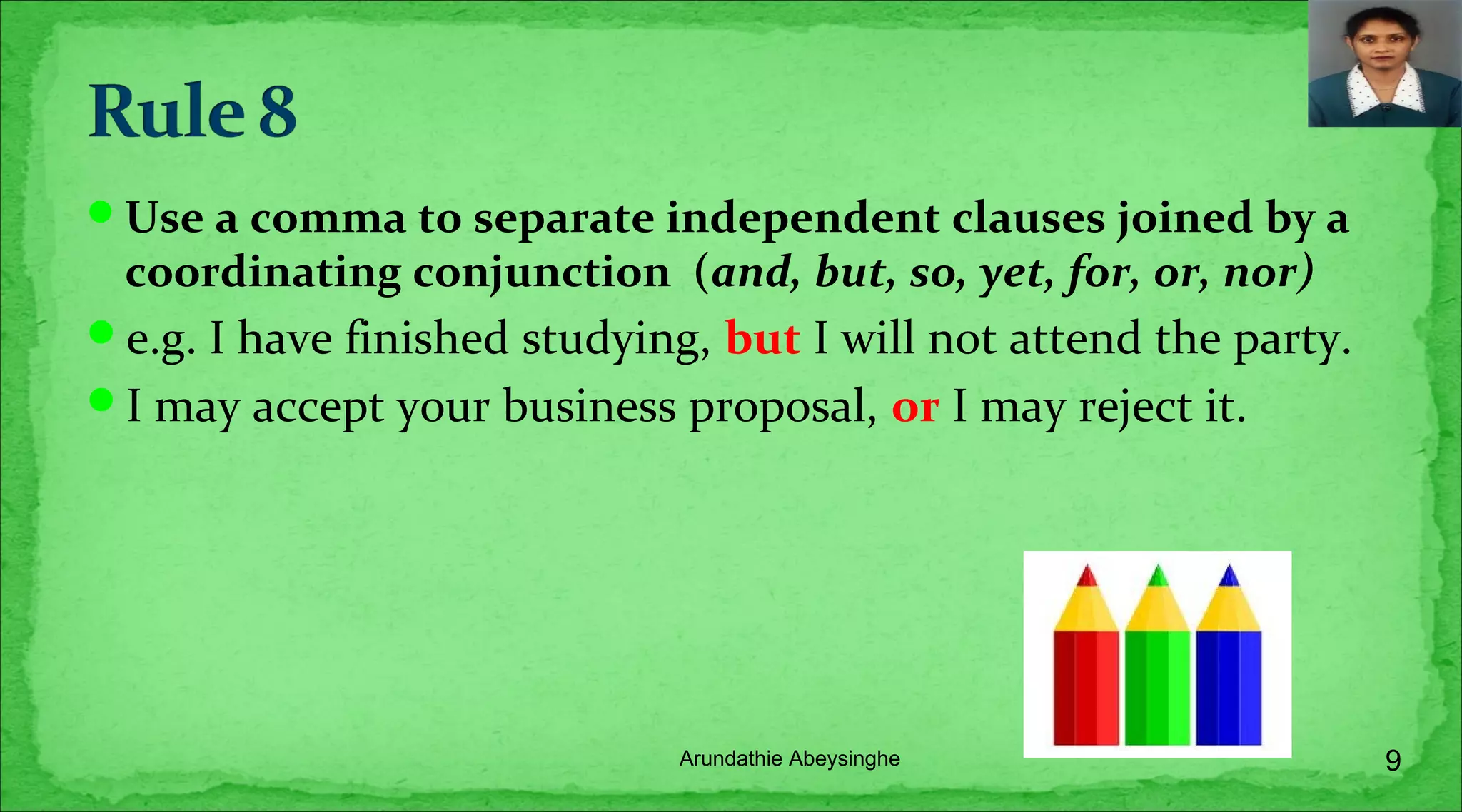 Use a comma to separate independent clauses joined by a
coordinating conjunction (and, but, so, yet, for, or, nor)
e.g. I have finished studying, but I will not attend the party.
I may accept your business proposal, or I may reject it.
9Arundathie Abeysinghe
 