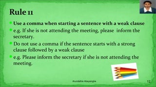 Use a comma when starting a sentence with a weak clause
e.g. If she is not attending the meeting, please inform the
secretary.
Do not use a comma if the sentence starts with a strong
clause followed by a weak clause
e.g. Please inform the secretary if she is not attending the
meeting.
12Arundathie Abeysinghe
 