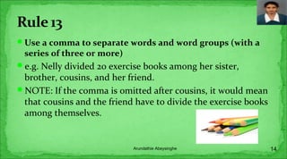 Use a comma to separate words and word groups (with a
series of three or more)
e.g. Nelly divided 20 exercise books among her sister,
brother, cousins, and her friend.
NOTE: If the comma is omitted after cousins, it would mean
that cousins and the friend have to divide the exercise books
among themselves.
14Arundathie Abeysinghe
 