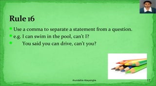Use a comma to separate a statement from a question.
e.g. I can swim in the pool, can’t I?
 You said you can drive, can’t you?
17Arundathie Abeysinghe
 