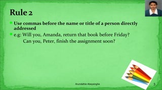 Use commas before the name or title of a person directly
addressed
e.g: Will you, Amanda, return that book before Friday?
Can you, Peter, finish the assignment soon?
3Arundathie Abeysinghe
 