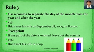 Use a comma to separate the day of the month from the
year and after the year
e.g.:
Brian met his wife on September 28, 2009, in Boston.
Exception
If any part of the date is omitted, leave out the comma
e.g.:
Brian met his wife in 2009.
4Arundathie Abeysinghe
 