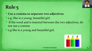 Use a comma to separate two adjectives
e.g. She is a young, beautiful girl.
 If the word and is inserted between the two adjectives, do
not use a comma
e.g She is a young and beautiful girl.
6Arundathie Abeysinghe
 
