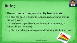 Use a comma to separate a city from a state
e.g. She has been working in Annapolis, Maryland, during
the last 5 years.
If a two letter capitalized form is used in a sentence, a
comma is not necessary.
e.g. She is working in Annapolis, MD during the last 5 years.
8Arundathie Abeysinghe
 