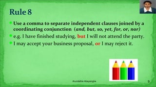 Use a comma to separate independent clauses joined by a
coordinating conjunction (and, but, so, yet, for, or, nor)
e.g. I have finished studying, but I will not attend the party.
I may accept your business proposal, or I may reject it.
9Arundathie Abeysinghe
 