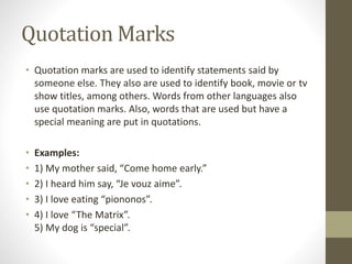 Quotation Marks 
• Quotation marks are used to identify statements said by 
someone else. They also are used to identify book, movie or tv 
show titles, among others. Words from other languages also 
use quotation marks. Also, words that are used but have a 
special meaning are put in quotations. 
• Examples: 
• 1) My mother said, “Come home early.” 
• 2) I heard him say, “Je vouz aime”. 
• 3) I love eating “piononos”. 
• 4) I love “The Matrix”. 
5) My dog is “special”. 
 