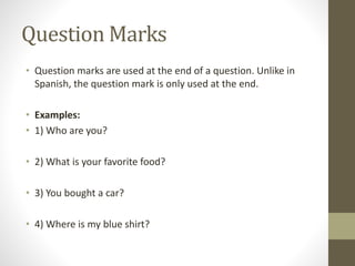 Question Marks 
• Question marks are used at the end of a question. Unlike in 
Spanish, the question mark is only used at the end. 
• Examples: 
• 1) Who are you? 
• 2) What is your favorite food? 
• 3) You bought a car? 
• 4) Where is my blue shirt? 
 