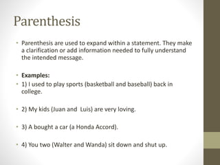 Parenthesis 
• Parenthesis are used to expand within a statement. They make 
a clarification or add information needed to fully understand 
the intended message. 
• Examples: 
• 1) I used to play sports (basketball and baseball) back in 
college. 
• 2) My kids (Juan and Luis) are very loving. 
• 3) A bought a car (a Honda Accord). 
• 4) You two (Walter and Wanda) sit down and shut up. 
 