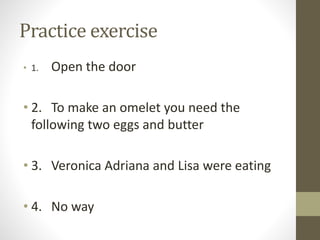 Practice exercise 
• 1. Open the door 
• 2. To make an omelet you need the 
following two eggs and butter 
• 3. Veronica Adriana and Lisa were eating 
• 4. No way 
 