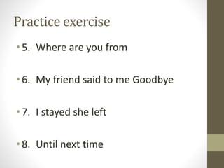 Practice exercise 
• 5. Where are you from 
• 6. My friend said to me Goodbye 
• 7. I stayed she left 
• 8. Until next time 
