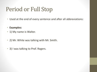 Period or Full Stop 
• Used at the end of every sentence and after all abbreviations: 
• Examples: 
• 1) My name is Walter. 
• 2) Mr. White was talking with Mr. Smith. 
• 3) I was talking to Prof. Rogers. 
 