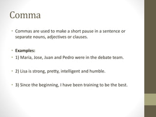 Comma 
• Commas are used to make a short pause in a sentence or 
separate nouns, adjectives or clauses. 
• Examples: 
• 1) Maria, Jose, Juan and Pedro were in the debate team. 
• 2) Lisa is strong, pretty, intelligent and humble. 
• 3) Since the beginning, I have been training to be the best. 
 