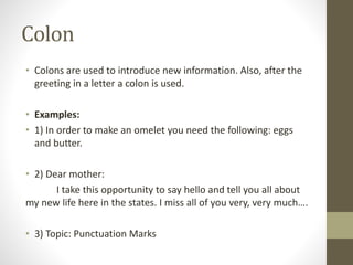 Colon 
• Colons are used to introduce new information. Also, after the 
greeting in a letter a colon is used. 
• Examples: 
• 1) In order to make an omelet you need the following: eggs 
and butter. 
• 2) Dear mother: 
I take this opportunity to say hello and tell you all about 
my new life here in the states. I miss all of you very, very much…. 
• 3) Topic: Punctuation Marks 
 