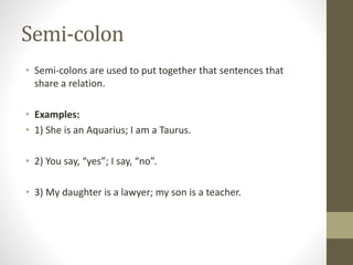 Semi-colon 
• Semi-colons are used to put together that sentences that 
share a relation. 
• Examples: 
• 1) She is an Aquarius; I am a Taurus. 
• 2) You say, “yes”; I say, “no”. 
• 3) My daughter is a lawyer; my son is a teacher. 
 