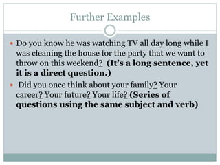 Further Examples
 Do you know he was watching TV all day long while I
was cleaning the house for the party that we want to
throw on this weekend? (It’s a long sentence, yet
it is a direct question.)
 Did you once think about your family? Your
career? Your future? Your life? (Series of
questions using the same subject and verb)
 