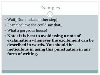 Examples
 Wait! Don’t take another step!
 I can’t believe she could say that!
 What a gorgeous house!
 Note: It is best to avoid using a note of
exclamation whenever the excitement can be
described in words. You should be
meticulous in using this punctuation in any
form of writing.
 
