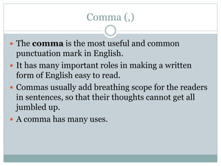 Comma (,)
 The comma is the most useful and common
punctuation mark in English.
 It has many important roles in making a written
form of English easy to read.
 Commas usually add breathing scope for the readers
in sentences, so that their thoughts cannot get all
jumbled up.
 A comma has many uses.
 