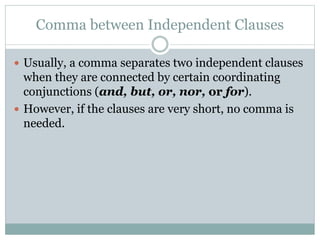 Comma between Independent Clauses
 Usually, a comma separates two independent clauses
when they are connected by certain coordinating
conjunctions (and, but, or, nor, or for).
 However, if the clauses are very short, no comma is
needed.
 