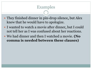Examples
 They finished dinner in pin-drop silence, but Alex
knew that he would have to apologize.
 I wanted to watch a movie after dinner, but I could
not tell her as I was confused about her reactions.
 We had dinner and then I watched a movie. (No
comma is needed between these clauses)
 