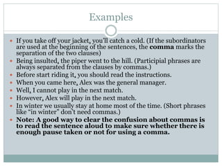 Examples
 If you take off your jacket, you’ll catch a cold. (If the subordinators
are used at the beginning of the sentences, the comma marks the
separation of the two clauses)
 Being insulted, the piper went to the hill. (Participial phrases are
always separated from the clauses by commas.)
 Before start riding it, you should read the instructions.
 When you came here, Alex was the general manager.
 Well, I cannot play in the next match.
 However, Alex will play in the next match.
 In winter we usually stay at home most of the time. (Short phrases
like “in winter” don’t need commas.)
 Note: A good way to clear the confusion about commas is
to read the sentence aloud to make sure whether there is
enough pause taken or not for using a comma.
 