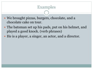 Examples
 We brought pizzas, burgers, chocolate, and a
chocolate cake on tour.
 The batsman set up his pads, put on his helmet, and
played a good knock. (verb phrases)
 He is a player, a singer, an actor, and a director.
 