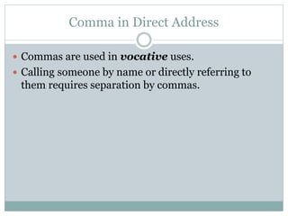 Comma in Direct Address
 Commas are used in vocative uses.
 Calling someone by name or directly referring to
them requires separation by commas.
 