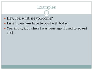 Examples
 Hey, Joe, what are you doing?
 Listen, Lee, you have to bowl well today.
 You know, kid, when I was your age, I used to go out
a lot.
 