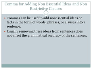 Comma for Adding Non Essential Ideas and Non
Restrictive Clauses
 Commas can be used to add nonessential ideas or
facts in the form of words, phrases, or clauses into a
sentence.
 Usually removing these ideas from sentences does
not affect the grammatical accuracy of the sentences.
 