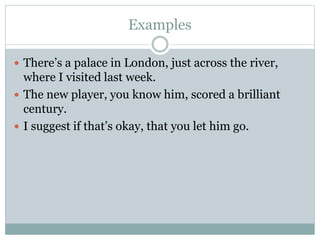 Examples
 There’s a palace in London, just across the river,
where I visited last week.
 The new player, you know him, scored a brilliant
century.
 I suggest if that’s okay, that you let him go.
 