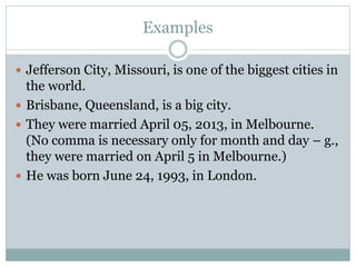 Examples
 Jefferson City, Missouri, is one of the biggest cities in
the world.
 Brisbane, Queensland, is a big city.
 They were married April 05, 2013, in Melbourne.
(No comma is necessary only for month and day – g.,
they were married on April 5 in Melbourne.)
 He was born June 24, 1993, in London.
 