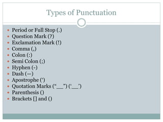 Types of Punctuation
 Period or Full Stop (.)
 Question Mark (?)
 Exclamation Mark (!)
 Comma (,)
 Colon (:)
 Semi Colon (;)
 Hyphen (-)
 Dash (—)
 Apostrophe (‘)
 Quotation Marks (“__”) (‘__’)
 Parenthesis ()
 Brackets [] and ()
 